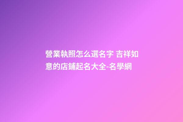 營業執照怎么選名字 吉祥如意的店鋪起名大全-名學網-第1張-店鋪起名-玄機派